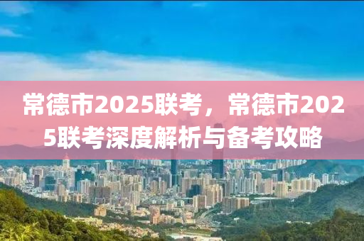 常德市2025聯(lián)考，常德市2025聯(lián)考深度解析與備考攻略