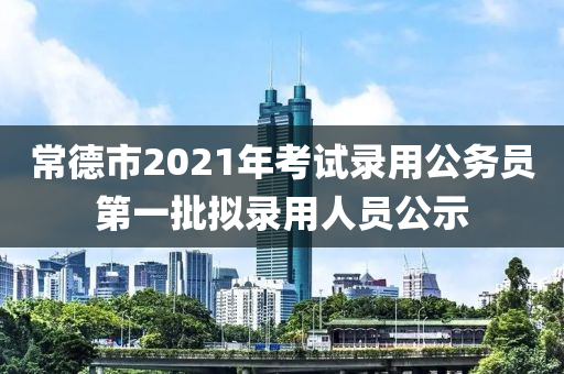 常德市2021年考試錄用公務(wù)員第一批擬錄用人員公示