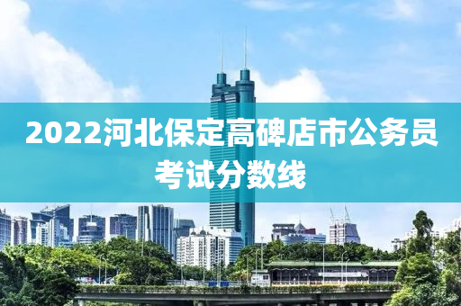 2022河北保定高碑店市公務(wù)員考試分?jǐn)?shù)線