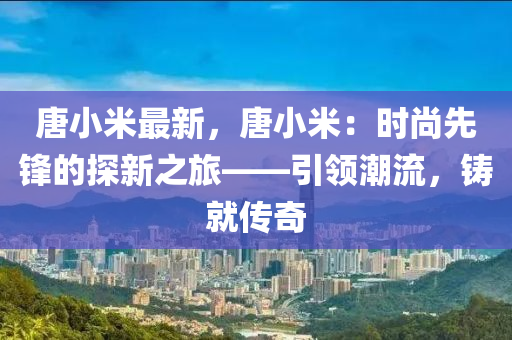 唐小米最新，唐小米：時尚先鋒的探新之旅——引領(lǐng)潮流，鑄就傳奇