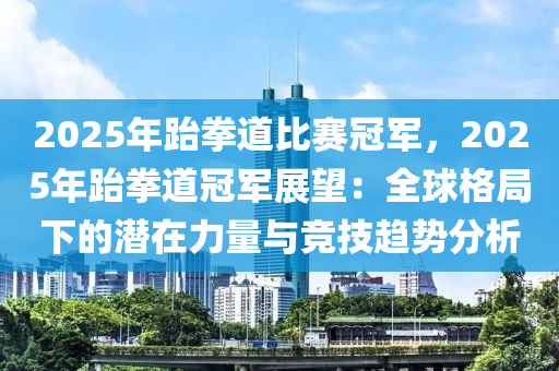 2025年跆拳道比賽冠軍，2025年跆拳道冠軍展望：全球格局下的潛在力量與競技趨勢分析