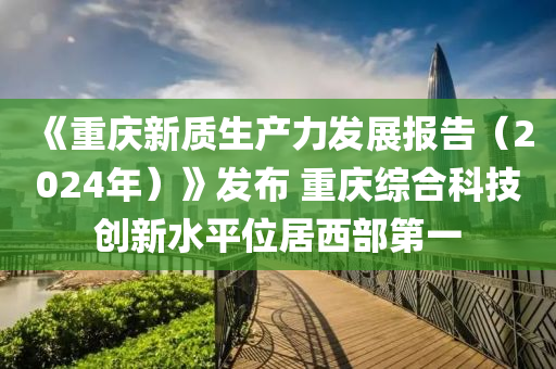 《重慶新質(zhì)生產(chǎn)力發(fā)展報(bào)告（2024年）》發(fā)布 重慶綜合科技創(chuàng)新水平位居西部第一