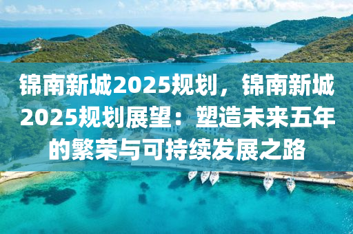 錦南新城2025規(guī)劃，錦南新城2025規(guī)劃展望：塑造未來(lái)五年的繁榮與可持續(xù)發(fā)展之路