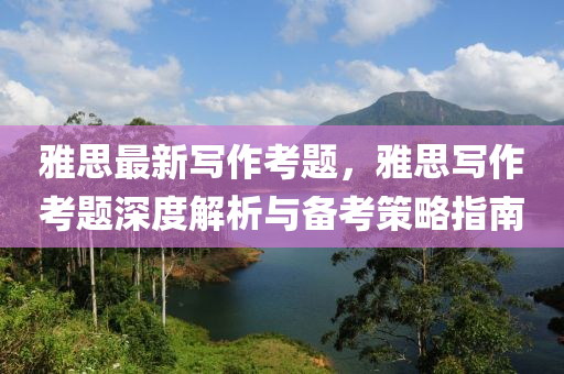 雅思最新寫(xiě)作考題，雅思寫(xiě)作考題深度解析與備考策略指南