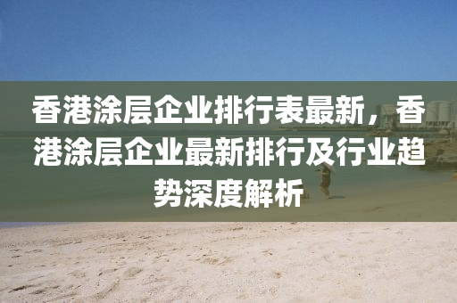 香港涂層企業(yè)排行表最新，香港涂層企業(yè)最新排行及行業(yè)趨勢深度解析