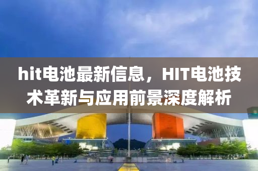 hit電池最新信息，HIT電池技術(shù)革新與應(yīng)用前景深度解析