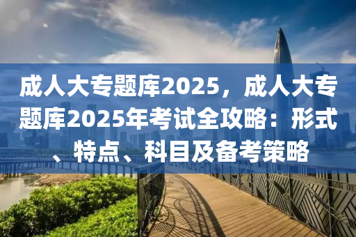 成人大專題庫2025，成人大專題庫2025年考試全攻略：形式、特點(diǎn)、科目及備考策略