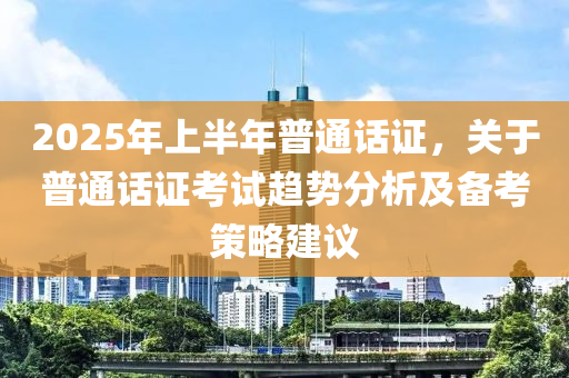 2025年上半年普通話證，關(guān)于普通話證考試趨勢(shì)分析及備考策略建議