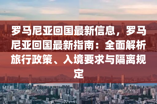 羅馬尼亞回國(guó)最新信息，羅馬尼亞回國(guó)最新指南：全面解析旅行政策、入境要求與隔離規(guī)定