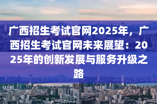 廣西招生考試官網(wǎng)2025年，廣西招生考試官網(wǎng)未來展望：2025年的創(chuàng)新發(fā)展與服務(wù)升級之路