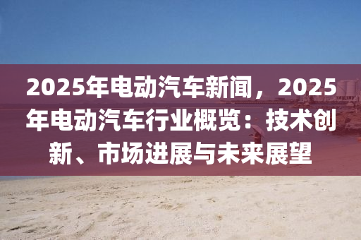 2025年電動汽車新聞，2025年電動汽車行業(yè)概覽：技術創(chuàng)新、市場進展與未來展望