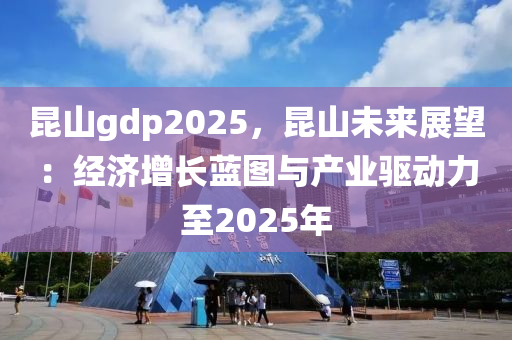 昆山gdp2025，昆山未來展望：經(jīng)濟(jì)增長藍(lán)圖與產(chǎn)業(yè)驅(qū)動力至2025年