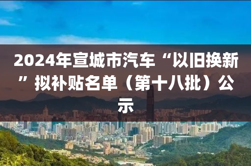 2024年宣城市汽車“以舊換新”擬補(bǔ)貼名單（第十八批）公示