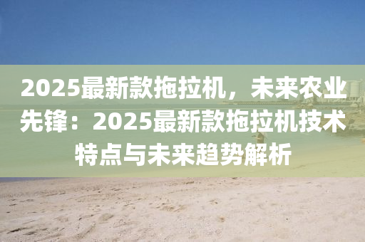 2025最新款拖拉機(jī)，未來(lái)農(nóng)業(yè)先鋒：2025最新款拖拉機(jī)技術(shù)特點(diǎn)與未來(lái)趨勢(shì)解析