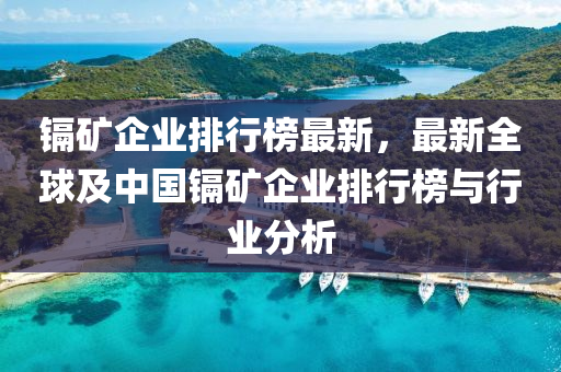 鎘礦企業(yè)排行榜最新，最新全球及中國(guó)鎘礦企業(yè)排行榜與行業(yè)分析