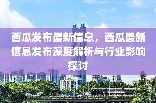 西瓜發(fā)布最新信息，西瓜最新信息發(fā)布深度解析與行業(yè)影響探討