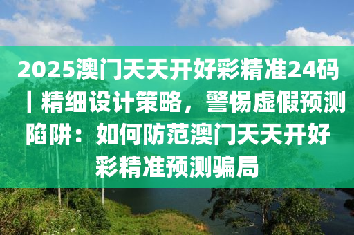 2025澳門天天開好彩精準(zhǔn)24碼｜精細(xì)設(shè)計(jì)策略，警惕虛假預(yù)測陷阱：如何防范澳門天天開好彩精準(zhǔn)預(yù)測騙局