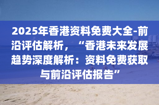 2025年香港資料免費大全-前沿評估解析，“香港未來發(fā)展趨勢深度解析：資料免費獲取與前沿評估報告”