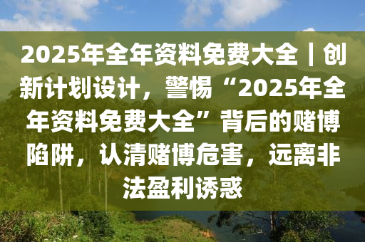 2025年全年資料免費大全｜創(chuàng)新計劃設(shè)計，警惕“2025年全年資料免費大全”背后的賭博陷阱，認清賭博危害，遠離非法盈利誘惑