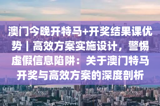 澳門今晚開特馬+開獎結(jié)果課優(yōu)勢｜高效方案實施設(shè)計，警惕虛假信息陷阱：關(guān)于澳門特馬開獎與高效方案的深度剖析