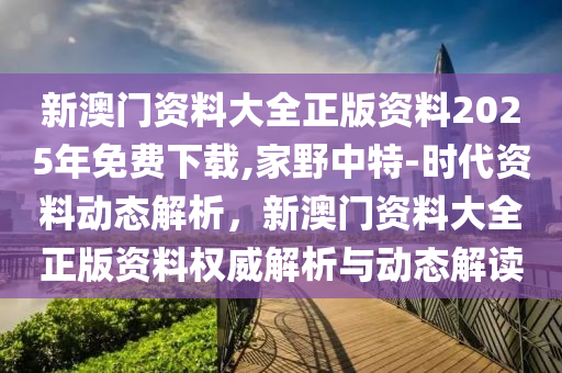 新澳門資料大全正版資料2025年免費下載,家野中特-時代資料動態(tài)解析，新澳門資料大全正版資料權(quán)威解析與動態(tài)解讀