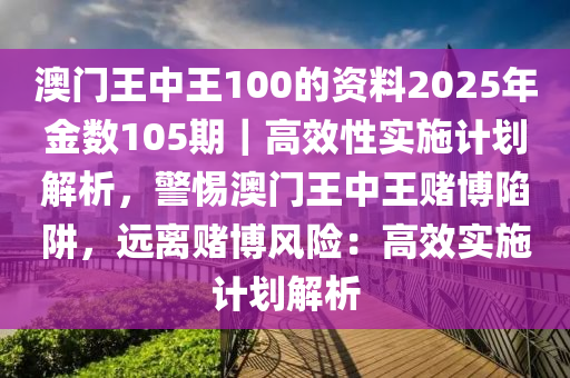 澳門王中王100的資料2025年金數(shù)105期｜高效性實施計劃解析，警惕澳門王中王賭博陷阱，遠離賭博風險：高效實施計劃解析