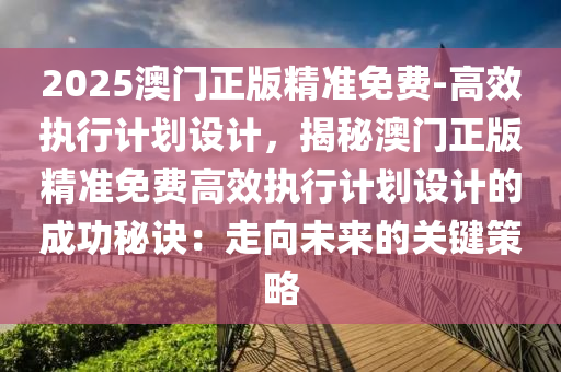 2025澳門正版精準免費-高效執(zhí)行計劃設(shè)計，揭秘澳門正版精準免費高效執(zhí)行計劃設(shè)計的成功秘訣：走向未來的關(guān)鍵策略