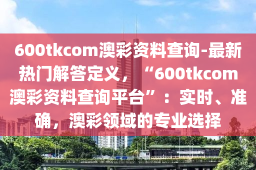 600tkcom澳彩資料查詢-最新熱門解答定義，“600tkcom澳彩資料查詢平臺(tái)”：實(shí)時(shí)、準(zhǔn)確，澳彩領(lǐng)域的專業(yè)選擇