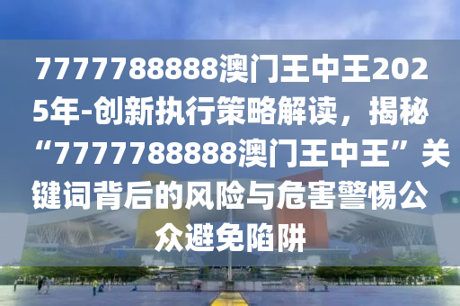 7777788888澳門王中王2025年-創(chuàng)新執(zhí)行策略解讀，揭秘“7777788888澳門王中王”關(guān)鍵詞背后的風(fēng)險(xiǎn)與危害警惕公眾避免陷阱