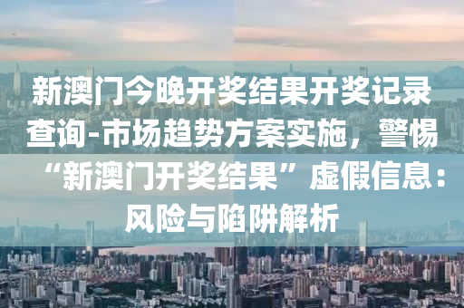 新澳門今晚開獎結(jié)果開獎記錄查詢-市場趨勢方案實施，警惕“新澳門開獎結(jié)果”虛假信息：風險與陷阱解析