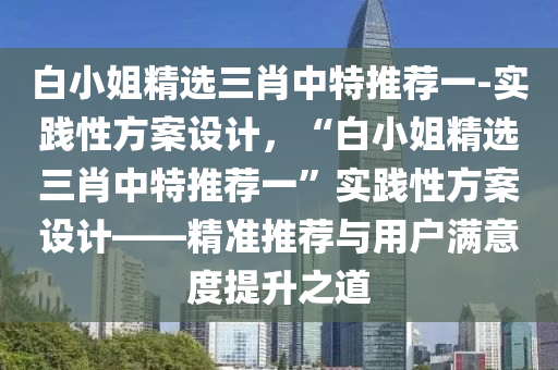 白小姐精選三肖中特推薦一-實(shí)踐性方案設(shè)計(jì)，“白小姐精選三肖中特推薦一”實(shí)踐性方案設(shè)計(jì)——精準(zhǔn)推薦與用戶(hù)滿(mǎn)意度提升之道