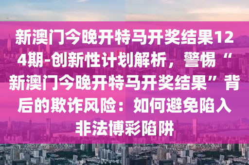 新澳門今晚開特馬開獎(jiǎng)結(jié)果124期-創(chuàng)新性計(jì)劃解析，警惕“新澳門今晚開特馬開獎(jiǎng)結(jié)果”背后的欺詐風(fēng)險(xiǎn)：如何避免陷入非法博彩陷阱