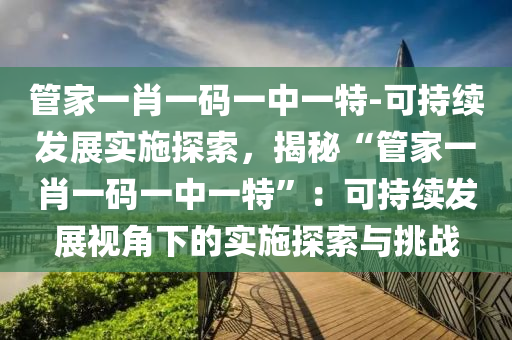 管家一肖一碼一中一特-可持續(xù)發(fā)展實施探索，揭秘“管家一肖一碼一中一特”：可持續(xù)發(fā)展視角下的實施探索與挑戰(zhàn)