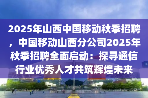 2025年山西中國(guó)移動(dòng)秋季招聘，中國(guó)移動(dòng)山西分公司2025年秋季招聘全面啟動(dòng)：探尋通信行業(yè)優(yōu)秀人才共筑輝煌未來(lái)