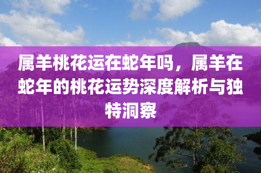 屬羊桃花運(yùn)在蛇年嗎，屬羊在蛇年的桃花運(yùn)勢(shì)深度解析與獨(dú)特洞察