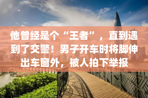 他曾經(jīng)是個“王者”，直到遇到了交警！男子開車時將腳伸出車窗外，被人拍下舉報