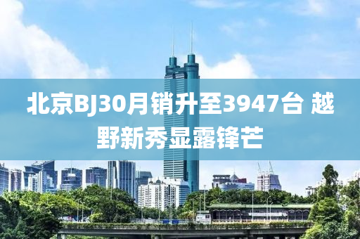 北京BJ30月銷升至3947臺 越野新秀顯露鋒芒