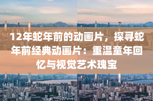 12年蛇年前的動畫片，探尋蛇年前經(jīng)典動畫片：重溫童年回憶與視覺藝術(shù)瑰寶