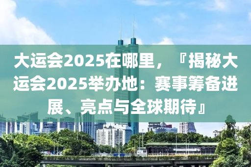 大運會2025在哪里，『揭秘大運會2025舉辦地：賽事籌備進展、亮點與全球期待』