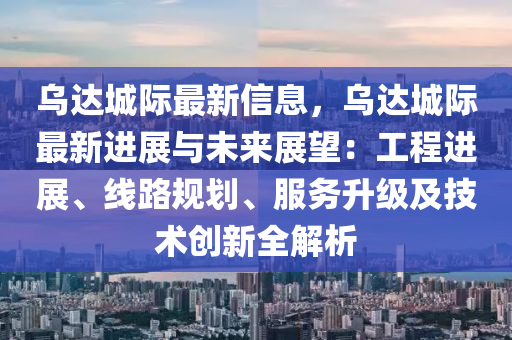 烏達(dá)城際最新信息，烏達(dá)城際最新進(jìn)展與未來(lái)展望：工程進(jìn)展、線路規(guī)劃、服務(wù)升級(jí)及技術(shù)創(chuàng)新全解析