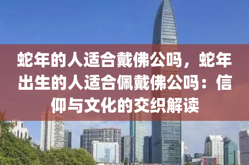 蛇年的人適合戴佛公嗎，蛇年出生的人適合佩戴佛公嗎：信仰與文化的交織解讀