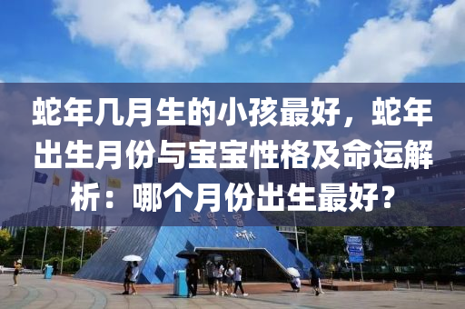 蛇年幾月生的小孩最好，蛇年出生月份與寶寶性格及命運(yùn)解析：哪個(gè)月份出生最好？