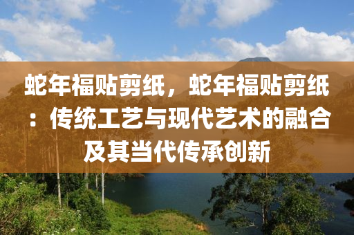 蛇年福貼剪紙，蛇年福貼剪紙：傳統(tǒng)工藝與現(xiàn)代藝術(shù)的融合及其當(dāng)代傳承創(chuàng)新