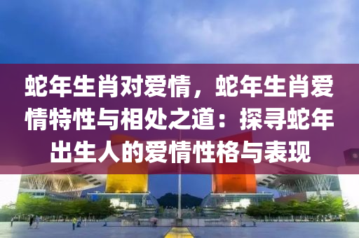 蛇年生肖對愛情，蛇年生肖愛情特性與相處之道：探尋蛇年出生人的愛情性格與表現(xiàn)