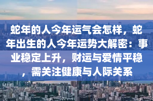 蛇年的人今年運氣會怎樣，蛇年出生的人今年運勢大解密：事業(yè)穩(wěn)定上升，財運與愛情平穩(wěn)，需關注健康與人際關系