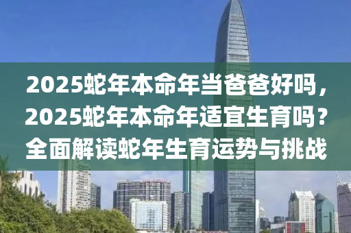 2025蛇年本命年當爸爸好嗎，2025蛇年本命年適宜生育嗎？全面解讀蛇年生育運勢與挑戰(zhàn)