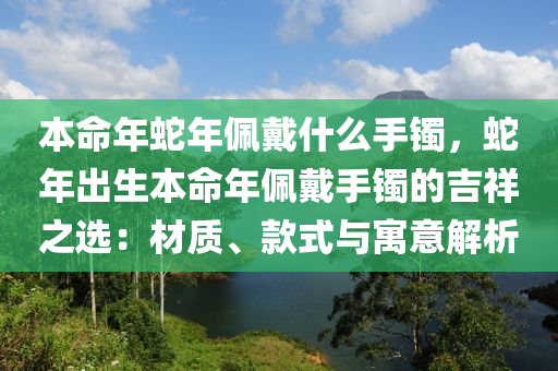 本命年蛇年佩戴什么手鐲，蛇年出生本命年佩戴手鐲的吉祥之選：材質(zhì)、款式與寓意解析