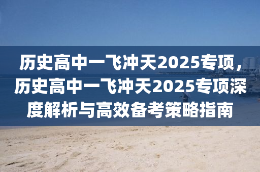 歷史高中一飛沖天2025專項，歷史高中一飛沖天2025專項深度解析與高效備考策略指南