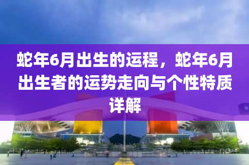 蛇年6月出生的運程，蛇年6月出生者的運勢走向與個性特質(zhì)詳解