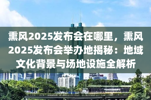 熏風2025發(fā)布會在哪里，熏風2025發(fā)布會舉辦地揭秘：地域文化背景與場地設施全解析